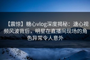 【震惊】糖心vlog深度揭秘：溏心视频风波背后，明星在直播间现场的角色异常令人意外