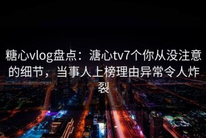 糖心vlog盘点：溏心tv7个你从没注意的细节，当事人上榜理由异常令人炸裂