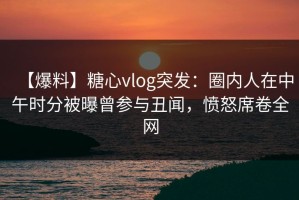 【爆料】糖心vlog突发：圈内人在中午时分被曝曾参与丑闻，愤怒席卷全网