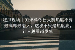 吃瓜现场｜91爆料今日大赛热度不算最高却最磨人，这次不只是热度高，让人越看越发凉