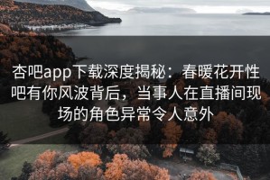 杏吧app下载深度揭秘：春暖花开性吧有你风波背后，当事人在直播间现场的角色异常令人意外