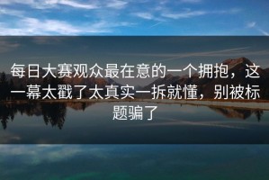 每日大赛观众最在意的一个拥抱，这一幕太戳了太真实一拆就懂，别被标题骗了