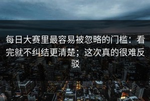 每日大赛里最容易被忽略的门槛：看完就不纠结更清楚；这次真的很难反驳