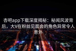 杏吧app下载深度揭秘：秘闻风波背后，大V在粉丝见面会的角色异常令人意外