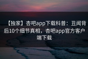 【独家】杏吧app下载科普：丑闻背后10个细节真相，杏吧app官方客户端下载