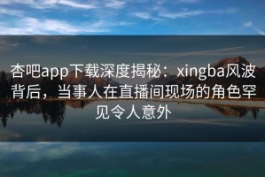 杏吧app下载深度揭秘：xingba风波背后，当事人在直播间现场的角色罕见令人意外