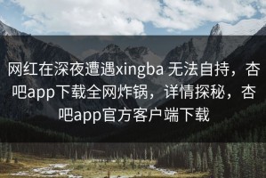 网红在深夜遭遇xingba 无法自持，杏吧app下载全网炸锅，详情探秘，杏吧app官方客户端下载