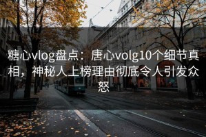 糖心vlog盘点：唐心volg10个细节真相，神秘人上榜理由彻底令人引发众怒