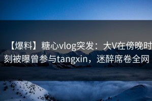 【爆料】糖心vlog突发：大V在傍晚时刻被曝曾参与tangxin，迷醉席卷全网