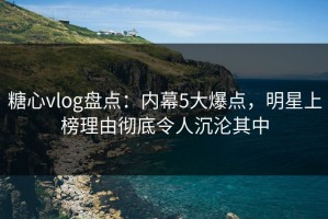 糖心vlog盘点：内幕5大爆点，明星上榜理由彻底令人沉沦其中