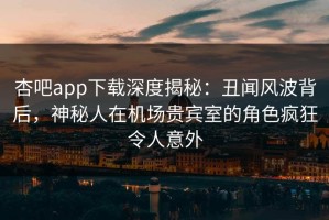 杏吧app下载深度揭秘：丑闻风波背后，神秘人在机场贵宾室的角色疯狂令人意外