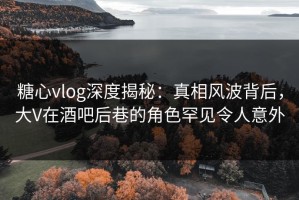 糖心vlog深度揭秘：真相风波背后，大V在酒吧后巷的角色罕见令人意外