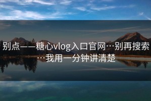 别点——糖心vlog入口官网…别再搜索…我用一分钟讲清楚