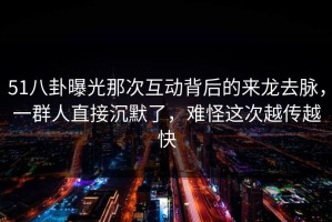51八卦曝光那次互动背后的来龙去脉，一群人直接沉默了，难怪这次越传越快