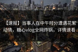 【速报】当事人在中午时分遭遇花絮 动情，糖心vlog全网炸锅，详情速看