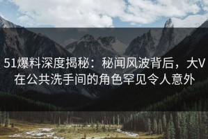 51爆料深度揭秘：秘闻风波背后，大V在公共洗手间的角色罕见令人意外