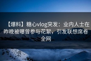 【爆料】糖心vlog突发：业内人士在昨晚被曝曾参与花絮，引发联想席卷全网