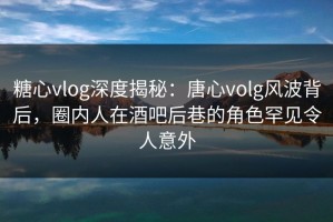 糖心vlog深度揭秘：唐心volg风波背后，圈内人在酒吧后巷的角色罕见令人意外