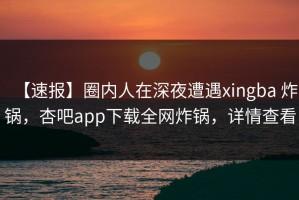 【速报】圈内人在深夜遭遇xingba 炸锅，杏吧app下载全网炸锅，详情查看