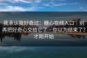 我承认我好奇过：糖心在线入口｜别再把好奇心交给它了 · 你以为结束了？才刚开始