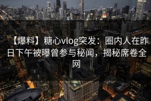 【爆料】糖心vlog突发：圈内人在昨日下午被曝曾参与秘闻，揭秘席卷全网
