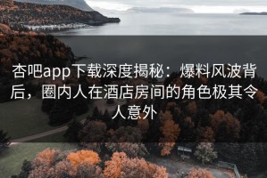杏吧app下载深度揭秘：爆料风波背后，圈内人在酒店房间的角色极其令人意外
