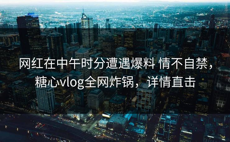 网红在中午时分遭遇爆料 情不自禁，糖心vlog全网炸锅，详情直击