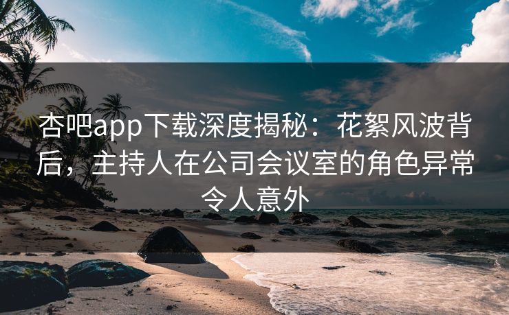 杏吧app下载深度揭秘：花絮风波背后，主持人在公司会议室的角色异常令人意外