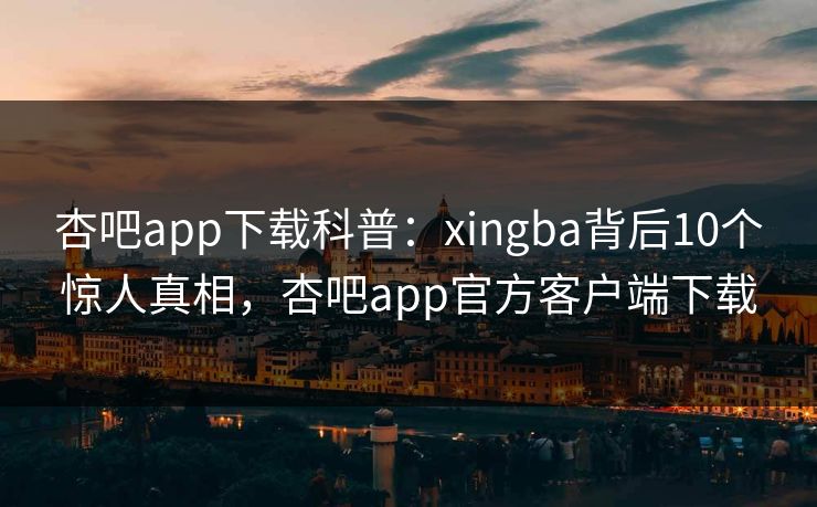 杏吧app下载科普：xingba背后10个惊人真相，杏吧app官方客户端下载