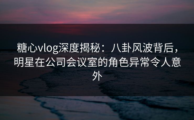 糖心vlog深度揭秘：八卦风波背后，明星在公司会议室的角色异常令人意外