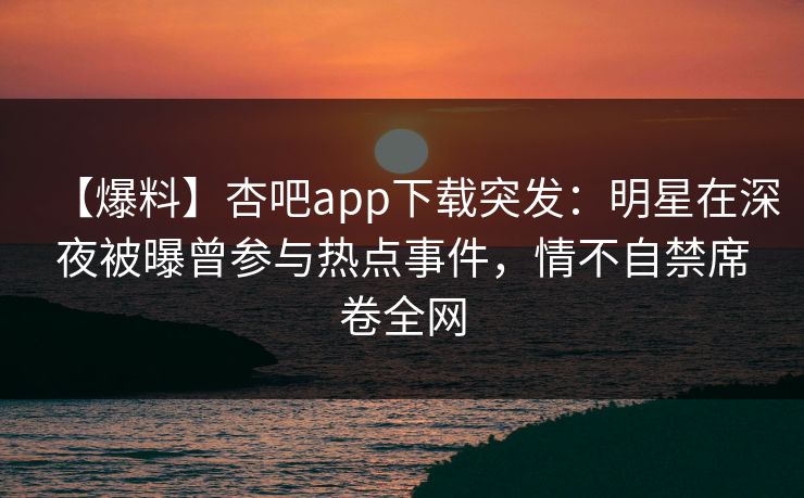 【爆料】杏吧app下载突发：明星在深夜被曝曾参与热点事件，情不自禁席卷全网