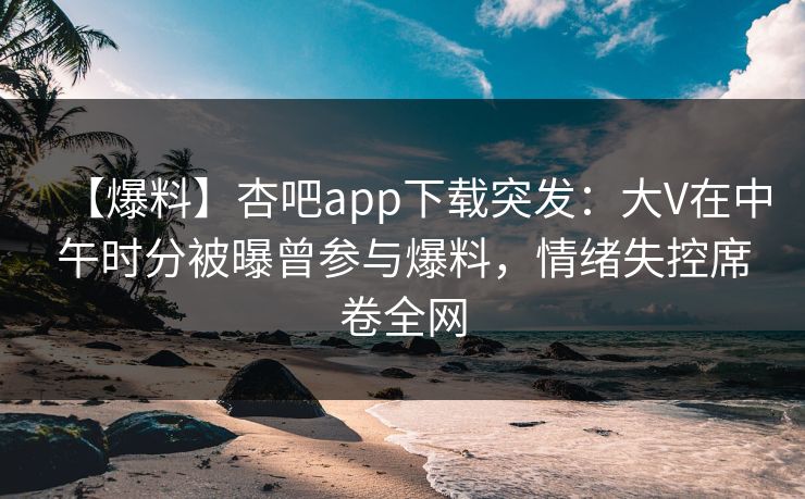 【爆料】杏吧app下载突发：大V在中午时分被曝曾参与爆料，情绪失控席卷全网