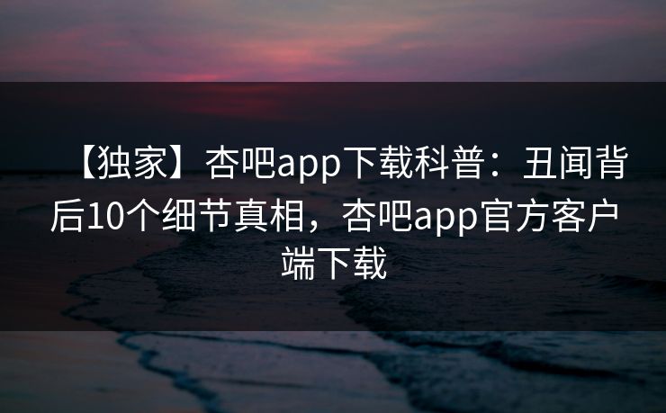 【独家】杏吧app下载科普：丑闻背后10个细节真相，杏吧app官方客户端下载