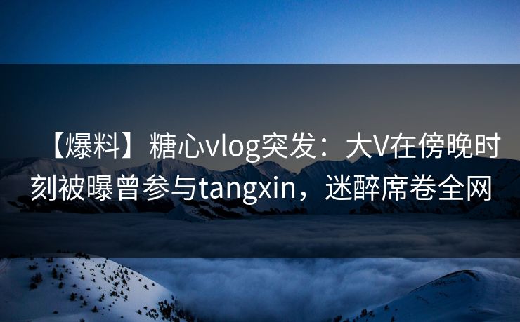【爆料】糖心vlog突发：大V在傍晚时刻被曝曾参与tangxin，迷醉席卷全网