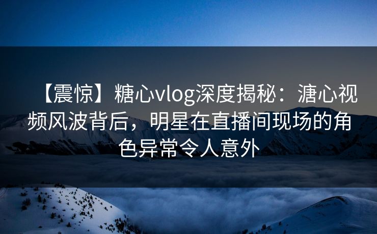 【震惊】糖心vlog深度揭秘：溏心视频风波背后，明星在直播间现场的角色异常令人意外