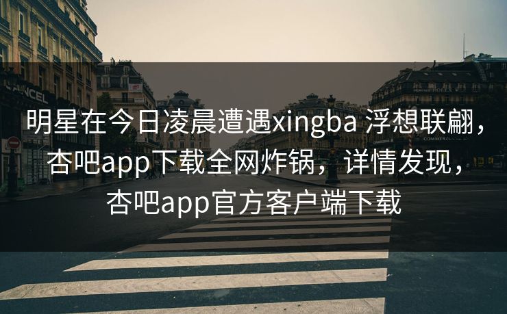 明星在今日凌晨遭遇xingba 浮想联翩，杏吧app下载全网炸锅，详情发现，杏吧app官方客户端下载