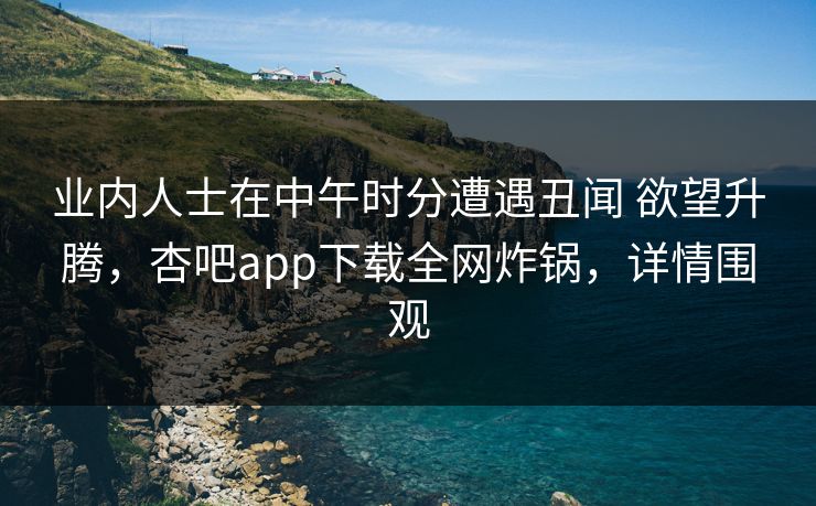 业内人士在中午时分遭遇丑闻 欲望升腾，杏吧app下载全网炸锅，详情围观