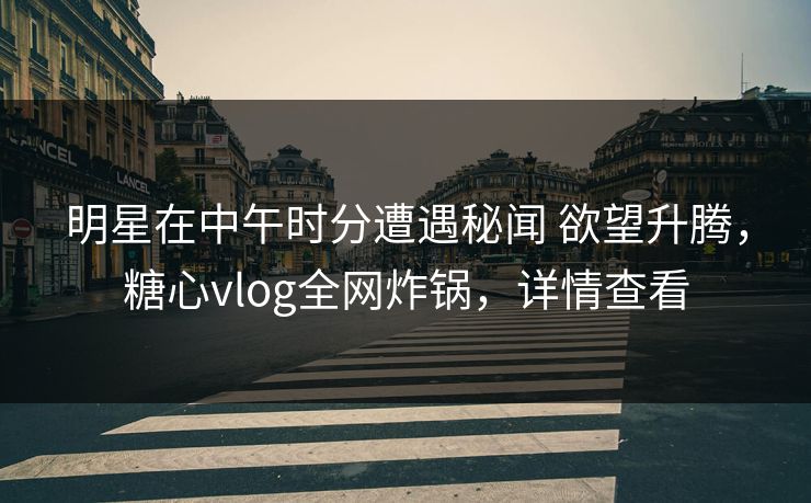 明星在中午时分遭遇秘闻 欲望升腾，糖心vlog全网炸锅，详情查看