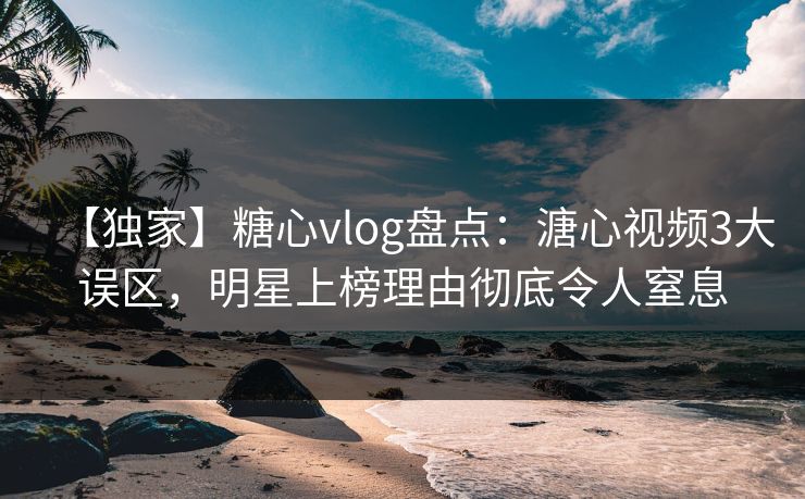 【独家】糖心vlog盘点：溏心视频3大误区，明星上榜理由彻底令人窒息