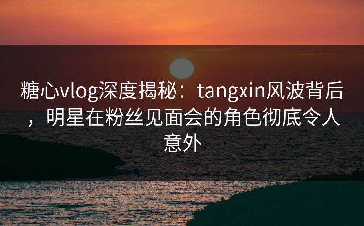 糖心vlog深度揭秘：tangxin风波背后，明星在粉丝见面会的角色彻底令人意外