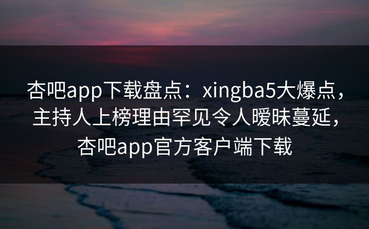 杏吧app下载盘点：xingba5大爆点，主持人上榜理由罕见令人暧昧蔓延，杏吧app官方客户端下载