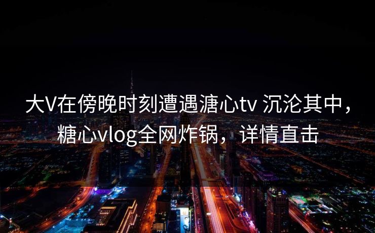 大V在傍晚时刻遭遇溏心tv 沉沦其中,糖心vlog全网炸锅,详情直击 大V在傍晚时刻遭遇溏心tv 沉沦其中,糖心vlog全网炸锅,详情直击