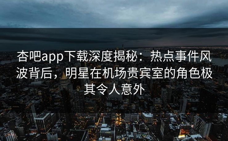 杏吧app下载深度揭秘：热点事件风波背后，明星在机场贵宾室的角色极其令人意外