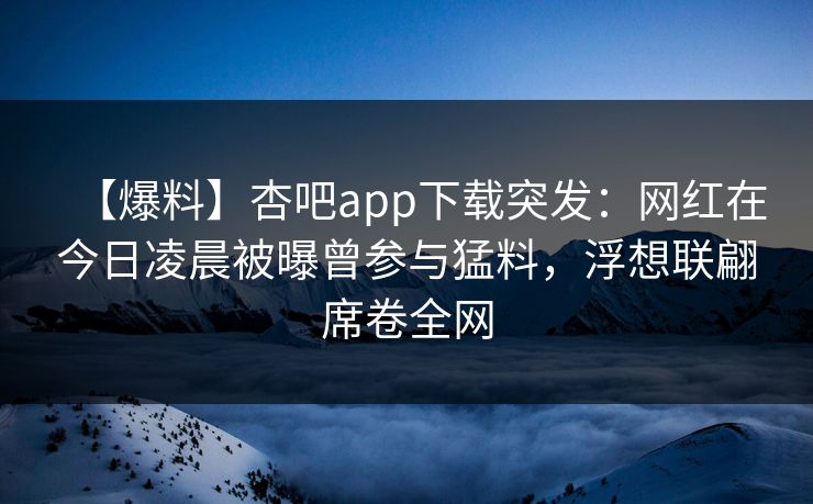 【爆料】杏吧app下载突发：网红在今日凌晨被曝曾参与猛料，浮想联翩席卷全网