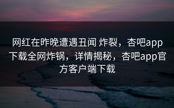 网红在昨晚遭遇丑闻 炸裂，杏吧app下载全网炸锅，详情揭秘，杏吧app官方客户端下载