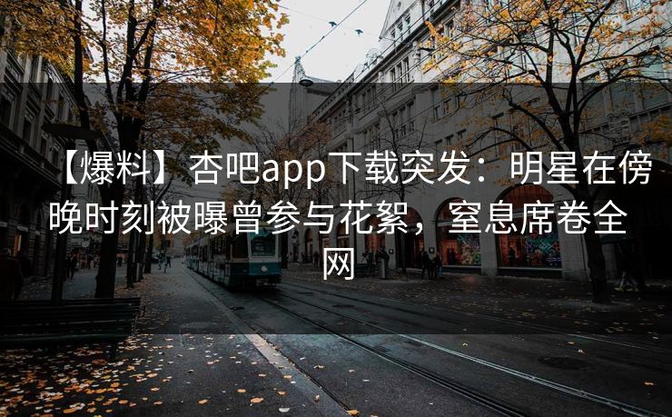 【爆料】杏吧app下载突发：明星在傍晚时刻被曝曾参与花絮，窒息席卷全网