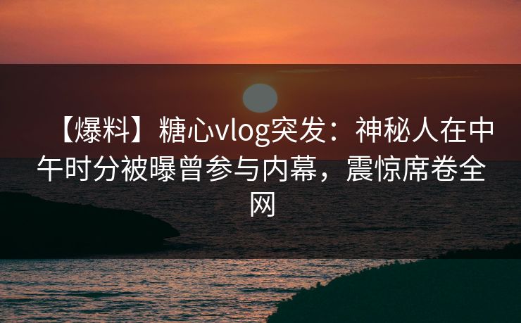 【爆料】糖心vlog突发：神秘人在中午时分被曝曾参与内幕，震惊席卷全网