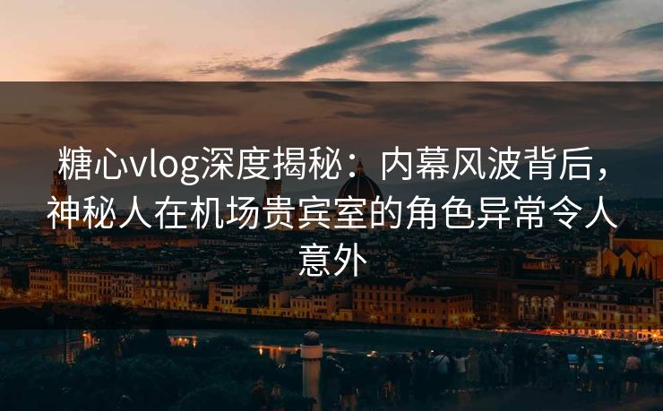 糖心vlog深度揭秘：内幕风波背后，神秘人在机场贵宾室的角色异常令人意外