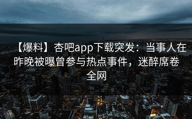 【爆料】杏吧app下载突发：当事人在昨晚被曝曾参与热点事件，迷醉席卷全网