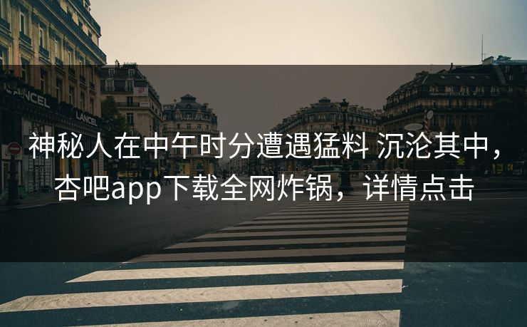 神秘人在中午时分遭遇猛料 沉沦其中，杏吧app下载全网炸锅，详情点击